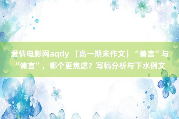 爱情电影网aqdy 【高一期末作文】“善言”与“谏言”，哪个更焦虑？写稿分析与下水例文