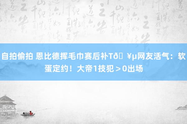 自拍偷拍 恩比德挥毛巾赛后补T🥵网友活气：软蛋定约！大帝1技犯＞0出场