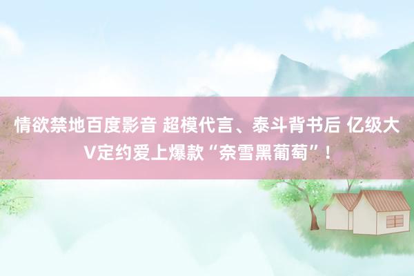 情欲禁地百度影音 超模代言、泰斗背书后 亿级大V定约爱上爆款“奈雪黑葡萄”！