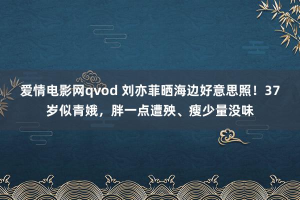 爱情电影网qvod 刘亦菲晒海边好意思照！37岁似青娥，胖一点遭殃、瘦少量没味