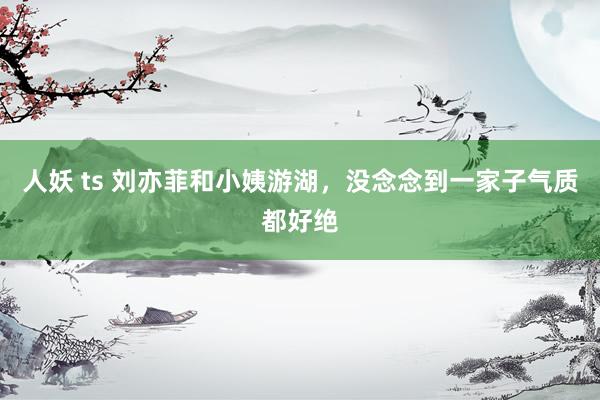 人妖 ts 刘亦菲和小姨游湖，没念念到一家子气质都好绝