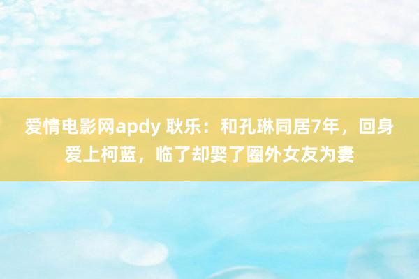 爱情电影网apdy 耿乐：和孔琳同居7年，回身爱上柯蓝，临了却娶了圈外女友为妻
