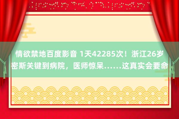 情欲禁地百度影音 1天42285次！浙江26岁密斯关键到病院，医师惊呆……这真实会要命