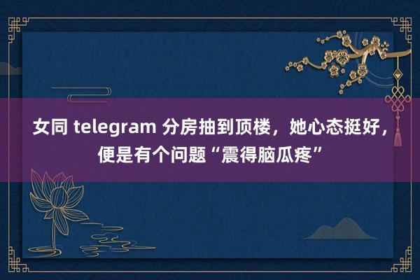 女同 telegram 分房抽到顶楼，她心态挺好，便是有个问题“震得脑瓜疼”
