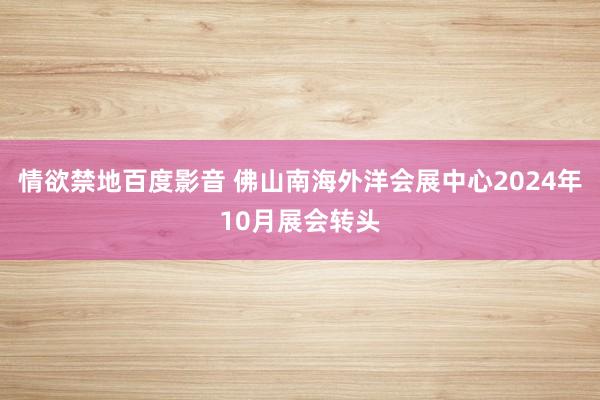 情欲禁地百度影音 佛山南海外洋会展中心2024年10月展会转头