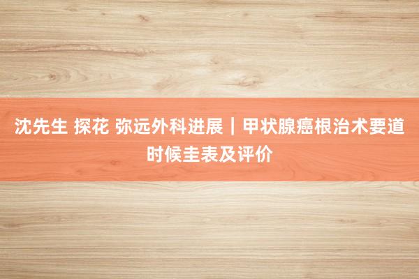 沈先生 探花 弥远外科进展｜甲状腺癌根治术要道时候圭表及评价