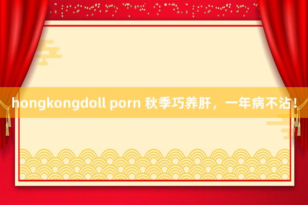 hongkongdoll porn 秋季巧养肝,一年病不沾!
