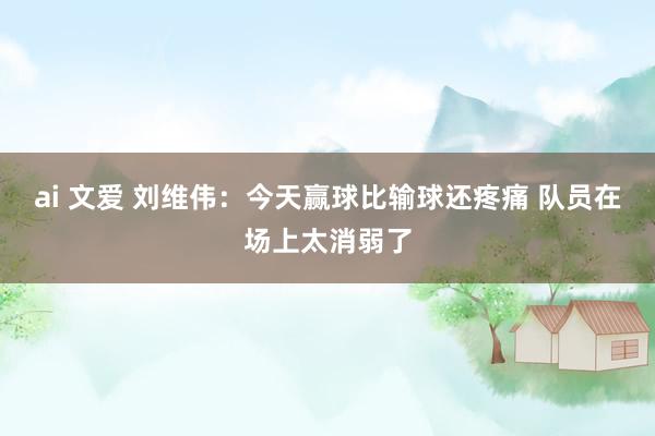 ai 文爱 刘维伟：今天赢球比输球还疼痛 队员在场上太消弱了