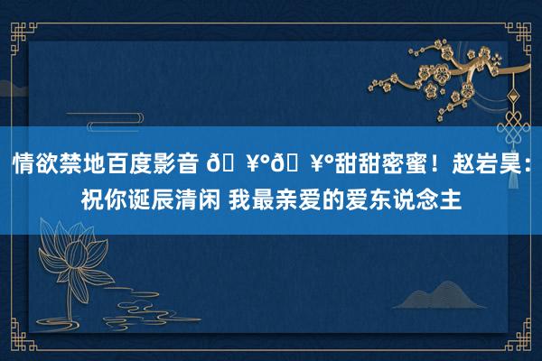 情欲禁地百度影音 🥰🥰甜甜密蜜！赵岩昊：祝你诞辰清闲 我最亲爱的爱东说念主