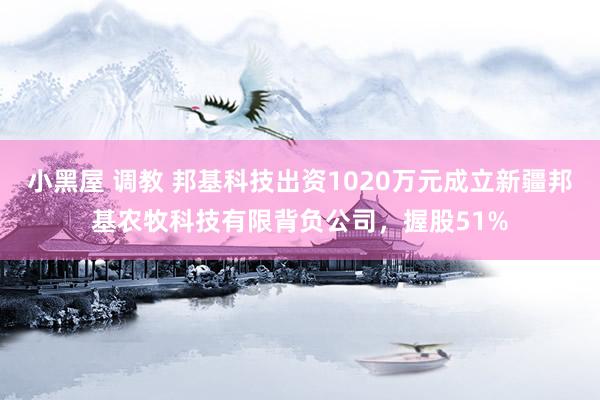 小黑屋 调教 邦基科技出资1020万元成立新疆邦基农牧科技有限背负公司，握股51%
