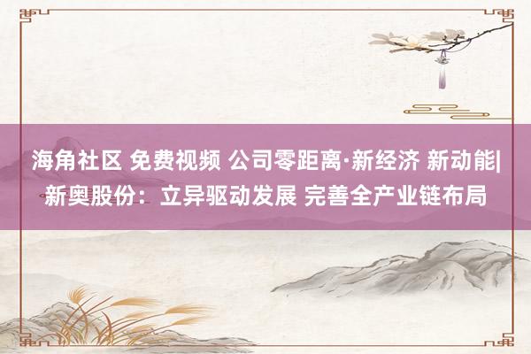 海角社区 免费视频 公司零距离·新经济 新动能|新奥股份：立异驱动发展 完善全产业链布局