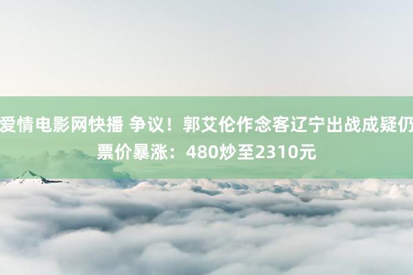 爱情电影网快播 争议！郭艾伦作念客辽宁出战成疑仍票价暴涨：480炒至2310元