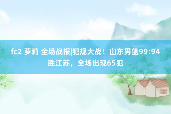 fc2 萝莉 全场战报|犯规大战！山东男篮99:94胜江苏，全场出现65犯