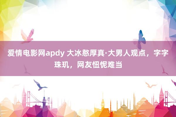 爱情电影网apdy 大冰憨厚真·大男人观点，字字珠玑，网友忸怩难当