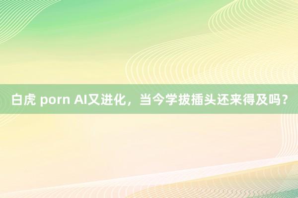 白虎 porn AI又进化，当今学拔插头还来得及吗？