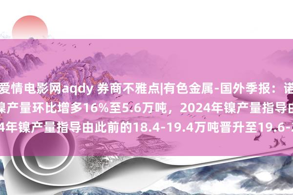 爱情电影网aqdy 券商不雅点|有色金属-国外季报：诺里尔斯克镍业2024Q3镍产量环比增多16%至5.6万吨，2024年镍产量指导由此前的18.4-19.4万吨晋升至19.6-20.4万吨