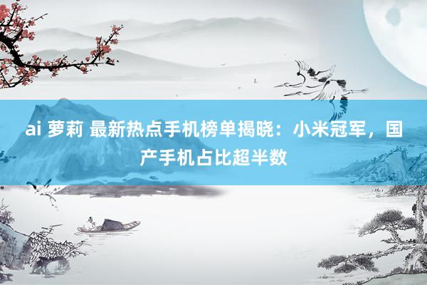 ai 萝莉 最新热点手机榜单揭晓：小米冠军，国产手机占比超半数