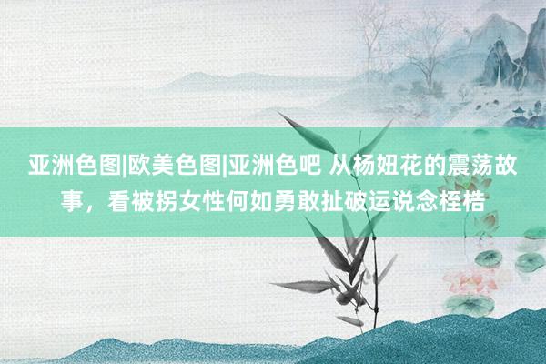 亚洲色图|欧美色图|亚洲色吧 从杨妞花的震荡故事，看被拐女性何如勇敢扯破运说念桎梏
