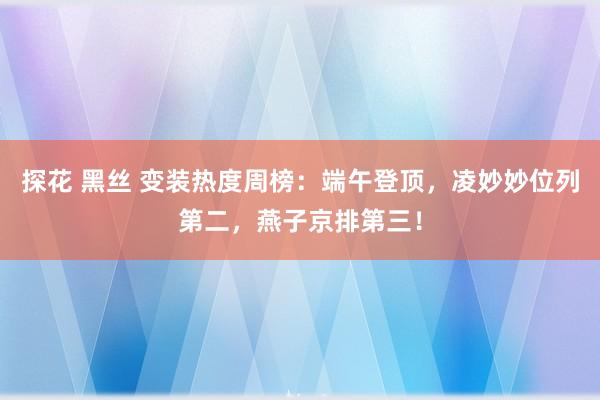 探花 黑丝 变装热度周榜：端午登顶，凌妙妙位列第二，燕子京排第三！