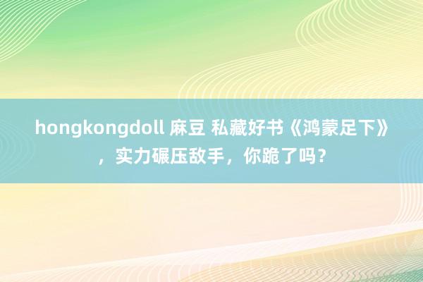 hongkongdoll 麻豆 私藏好书《鸿蒙足下》，实力碾压敌手，你跪了吗？