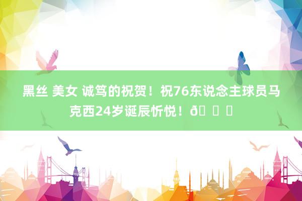 黑丝 美女 诚笃的祝贺！祝76东说念主球员马克西24岁诞辰忻悦！🎂