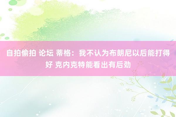 自拍偷拍 论坛 蒂格：我不认为布朗尼以后能打得好 克内克特能看出有后劲