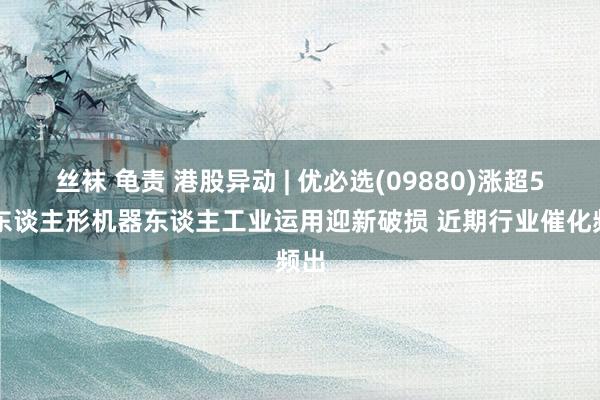 丝袜 龟责 港股异动 | 优必选(09880)涨超5% 东谈主形机器东谈主工业运用迎新破损 近期行业催化频出