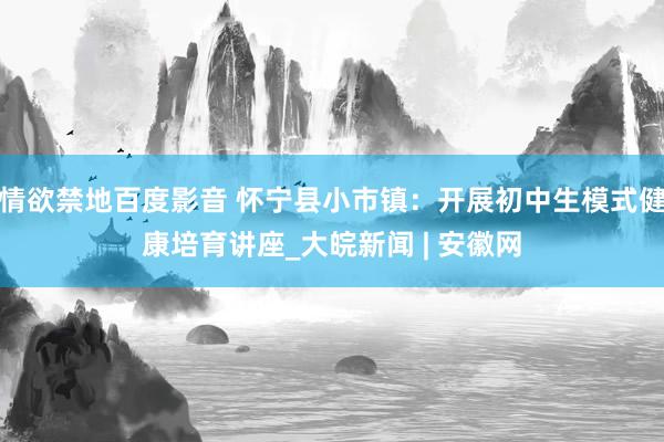 情欲禁地百度影音 怀宁县小市镇：开展初中生模式健康培育讲座_大皖新闻 | 安徽网