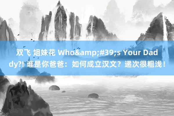 双飞 姐妹花 Who&#39;s Your Daddy?! 谁是你爸爸：如何成立汉文？递次很粗浅！