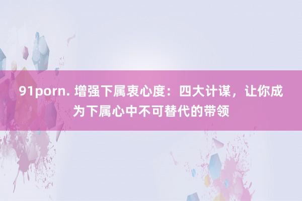 91porn. 增强下属衷心度：四大计谋，让你成为下属心中不可替代的带领
