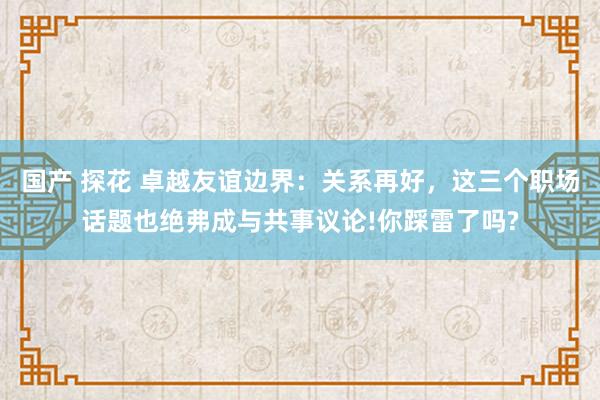 国产 探花 卓越友谊边界：关系再好，这三个职场话题也绝弗成与共事议论!你踩雷了吗?