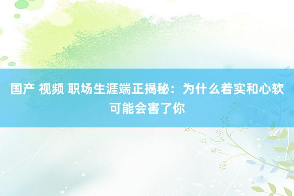 国产 视频 职场生涯端正揭秘：为什么着实和心软可能会害了你