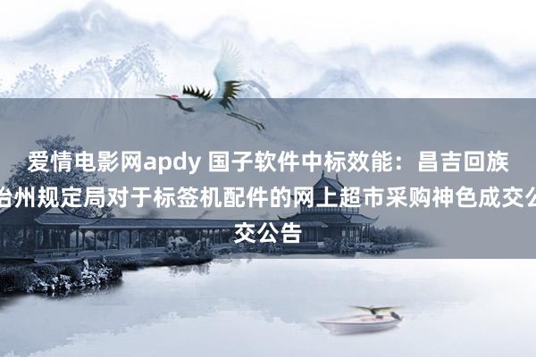 爱情电影网apdy 国子软件中标效能：昌吉回族自治州规定局对于标签机配件的网上超市采购神色成交公告