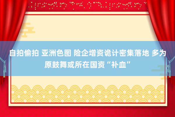 自拍偷拍 亚洲色图 险企增资诡计密集落地 多为原鼓舞或所在国资“补血”