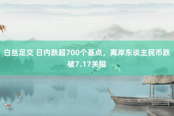 白丝足交 日内跌超700个基点，离岸东谈主民币跌破7.17关隘