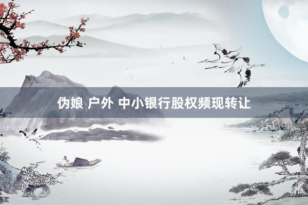 伪娘 户外 中小银行股权频现转让