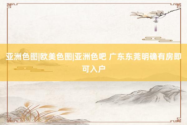 亚洲色图|欧美色图|亚洲色吧 广东东莞明确有房即可入户