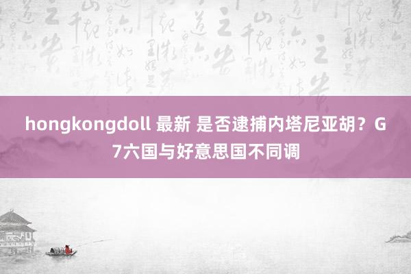 hongkongdoll 最新 是否逮捕内塔尼亚胡？G7六国与好意思国不同调