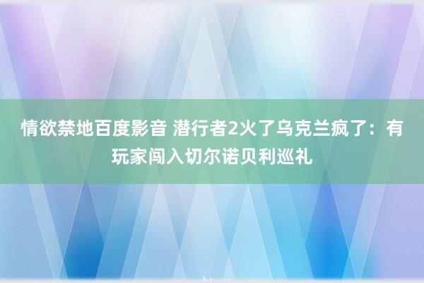 情欲禁地百度影音 潜行者2火了乌克兰疯了：有玩家闯入切尔诺贝利巡礼