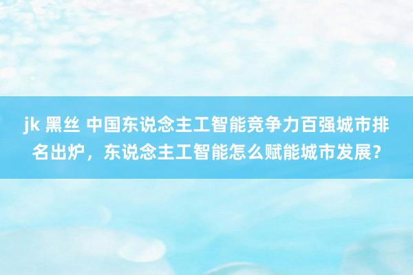 jk 黑丝 中国东说念主工智能竞争力百强城市排名出炉，东说念主工智能怎么赋能城市发展？