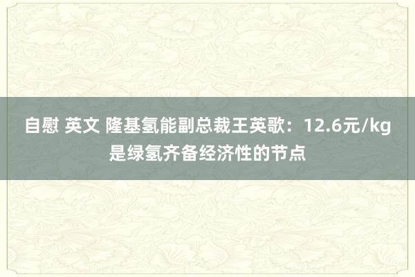 自慰 英文 隆基氢能副总裁王英歌：12.6元/kg是绿氢齐备经济性的节点