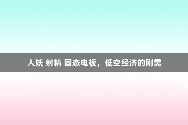 人妖 射精 固态电板，低空经济的刚需
