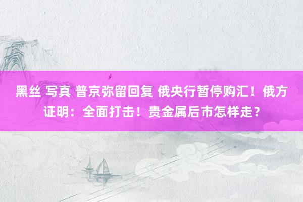 黑丝 写真 普京弥留回复 俄央行暂停购汇！俄方证明：全面打击！贵金属后市怎样走？
