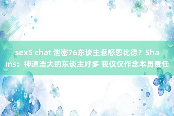 sex5 chat 泄密76东谈主惹怒恩比德？Shams：神通浩大的东谈主好多 我仅仅作念本员责任