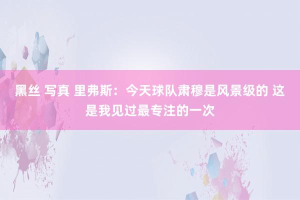 黑丝 写真 里弗斯：今天球队肃穆是风景级的 这是我见过最专注的一次