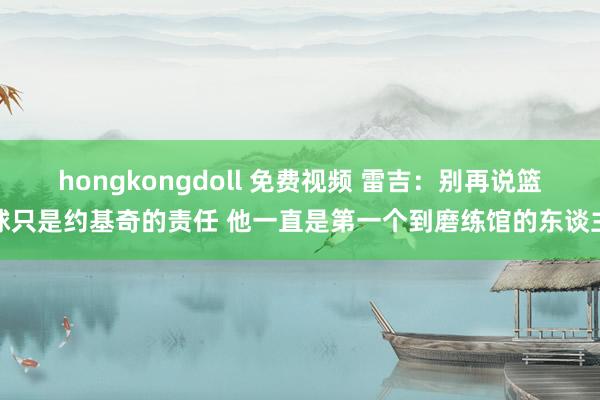 hongkongdoll 免费视频 雷吉：别再说篮球只是约基奇的责任 他一直是第一个到磨练馆的东谈主