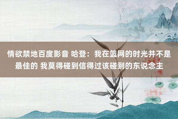 情欲禁地百度影音 哈登：我在篮网的时光并不是最佳的 我莫得碰到信得过该碰到的东说念主