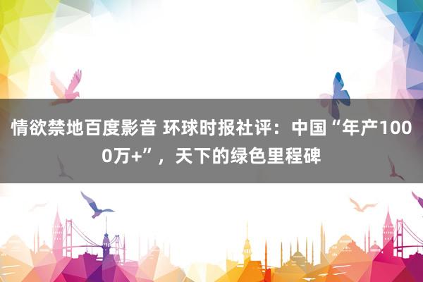 情欲禁地百度影音 环球时报社评：中国“年产1000万+”，天下的绿色里程碑