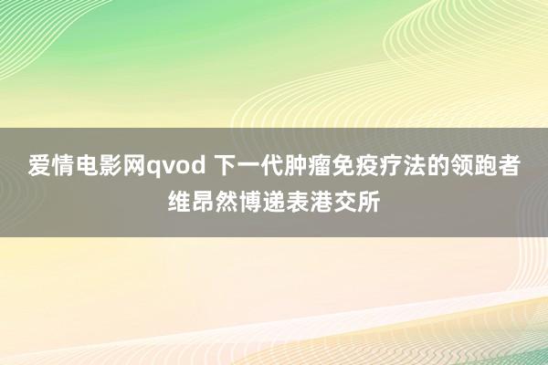 爱情电影网qvod 下一代肿瘤免疫疗法的领跑者维昂然博递表港交所