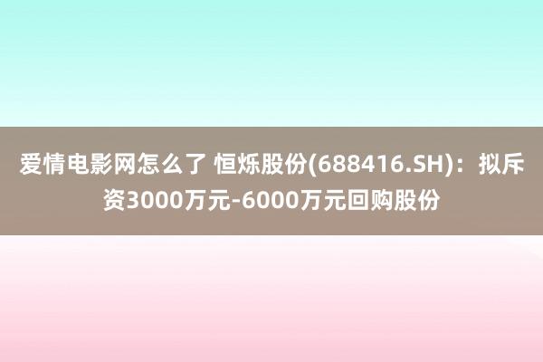 爱情电影网怎么了 恒烁股份(688416.SH)：拟斥资3000万元-6000万元回购股份